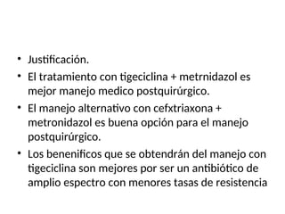 • Justificación.
• El tratamiento con tigeciclina + metrnidazol es
mejor manejo medico postquirúrgico.
• El manejo alternativo con cefxtriaxona +
metronidazol es buena opción para el manejo
postquirúrgico.
• Los benenificos que se obtendrán del manejo con
tigeciclina son mejores por ser un antibiótico de
amplio espectro con menores tasas de resistencia
 