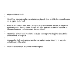 • Objetivos específicos
•
• Identificar los manejos farmacológicos postquirúrgicos profiláctico postquirúrgico
de la sepsis abdominal
•
• Comparar los resultados postquirúrgicos en pacientes que reciben manejo con
doble esquema de antibiótico tipo glicilciclinas (tigeciclina) + cefalosporina vs.
Fluoroquinolonas + nitroimidazol (metronidazol)
•
• Identificar la frecuencia mediante cultivo y antibiograma el agente causal mas
frecuente en el hospital.
•
• Conocer los dieferentes esquemas farmacolgicos para establecer el manejo
definitivo en el hospital.
•
• Evaluar los diefentes esquemas farmacolgicos
 