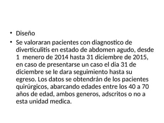 • Diseño
• Se valoraran pacientes con diagnostico de
diverticulitis en estado de abdomen agudo, desde
1 menero de 2014 hasta 31 diciembre de 2015,
en caso de presentarse un caso el dia 31 de
diciembre se le dara seguimiento hasta su
egreso. Los datos se obtendrán de los pacientes
quirúrgicos, abarcando edades entre los 40 a 70
años de edad, ambos generos, adscritos o no a
esta unidad medica.
 