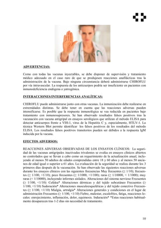 ADVERTENCIAS:
Como con todas las vacunas inyectables, se debe disponer de supervisión y tratamiento
médico adecuado en el caso raro de que se produjesen reacciones anafilácticas tras la
administración de la vacuna. Bajo ninguna circunstancia deberá administrarse CHIROFLU
por vía intravascular. La respuesta de los anticuerpos podría ser insuficiente en pacientes con
inmunodeficiencia endógena o yatrogénica.
INTERACCIONES/INTERFERENCIAS ANALÍTICAS:
CHIROFLU puede administrarse junto con otras vacunas. La inmunización debe realizarse en
extremidades distintas. Se debe tener en cuenta que las reacciones adversas pueden
intensificarse. Es posible que la respuesta inmunológica se vea reducida en pacientes bajo
tratamiento con inmunosupresores. Se han observado resultados falsos positivos tras la
vacunación con vacuna antigripal en ensayos serológicos que utilizan el método ELISA para
detectar anticuerpos frente a VIH-1, virus de la Hepatitis C y, especialmente, HTLV-1. La
técnica Western Blot permite identificar los falsos positivos de los resultados del método
ELISA. Los resultados falsos positivos transitorios pueden ser debidos a la respuesta IgM
inducida por la vacuna.
EFECTOS ADVERSOS:
REACCIONES ADVERSAS OBSERVADAS DE LOS ENSAYOS CLÍNICOS: La seguri-
dad de las vacunas antigripales inactivadas trivalentes se evalúa en ensayos clínicos abiertos
no controlados que se llevan a cabo como un requerimiento de la actualización anual, inclu-
yendo al menos 50 adultos de edades comprendidas entre 18 y 60 años y al menos 50 ancia-
nos de edad igual o superior a 61 años. La evaluación de la seguridad se realiza durante los 3
primeros días después de la vacunación. Se han observado las siguientes reacciones adversas
durante los ensayos clínicos con las siguientes frecuencias Muy frecuentes (≥ 1/10); frecuen-
tes (≥ 1/100, <1/10); poco frecuentes (≥ 1/1000, <1/100); raras (≥ 1/10000, < 1/1000); muy
raras (< 1/10000), incluyendo informes aislados. Alteraciones del sistema nervioso Frecuentes
(≥ 1/100, <1/10): Cefalea* Alteraciones dérmicas y del tejido subcutáneo Frecuentes (≥
1/100, <1/10) Sudoración* Alteraciones musculoesqueléticas y del tejido conectivo Frecuen-
tes (≥ 1/100, <1/10) Mialgia, artralgia* Alteraciones generales y condiciones en el lugar de
administración Frecuentes (≥ 1/100, <1/10) Fiebre, malestar, escalofríos, fatiga, reacciones lo-
cales: enrojecimiento, inflamación, dolor, equimosis. Induración* *Estas reacciones habitual-
mente desaparecen tras 1-2 días sin necesidad de tratamiento.
10
 