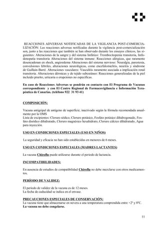 REACCIONES ADVERSAS NOTIFICADAS DE LA VIGILANCIA POST-COMERCIA-
LIZACIÓN: Las reacciones adversas notificadas durante la vigilancia post-comercialización
son, junto a las reacciones que también se han observado durante los ensayos clínicos, las si-
guientes: Alteraciones de la sangre y del sistema linfático: Trombocitopenia transitoria, linfa-
denopatía transitoria Alteraciones del sistema inmune: Reacciones alérgicas, que raramente
desencadenan en shock, angioedema Alteraciones del sistema nervioso: Neuralgia, parestesia,
convulsiones febriles, alteraciones neurológicas, como encefalomielitis, neuritis y síndrome
de Guillain-Barré. Alteraciones vasculares: Vasculitis raramente asociada a implicación renal
transitoria. Alteraciones dérmicas y de tejido subcutáneo: Reacciones generalizadas de la piel
incluido prurito, urticaria o erupciones no específicas.
En caso de Reacciones Adversas se pondrán en contacto con El Programa de Vacunas
correspondiente y con El Centro Regional de Farmacovigilancia e Información Tera-
péutica de Canarias. (teléfono 922 31 93 41)
COMPOSICIÓN:
Vacuna antigripal de antígeno de superfície, inactivado según la fórmula recomendada anual-
mente por la OMS
Lista de excipientes: Cloruro sódico, Cloruro potásico, Fosfato potásico dihidrogenado, Fos-
fato disódico dihidratado, Cloruro magnésico hexahidrato, Cloruro cálcico dihidratado, Agua
para inyección.
USO EN CONDICIONES ESPECIALES (USO EN NIÑOS)
La seguridad y eficacia no han sido establecidas en menores de 6 meses.
USO EN CONDICIONES ESPECIALES (MADRES LACTANTES)
La vacuna Chiroflu puede utilizarse durante el periodo de lactancia.
INCOMPATIBILIDADES:
En ausencia de estudios de compatibilidad Chiroflu no debe mezclarse con otros medicamen-
tos.
PERÍODO DE VALIDEZ:
El período de validez de la vacuna es de 12 meses.
La fecha de caducidad se indica en el envase.
PRECAUCIONES ESPECIALES DE CONSERVACIÓN:
La vacuna tiene que almacenarse en nevera a una temperatura comprendida entre +2º y 8ºC.
La vacuna no debe congelarse.
11
 