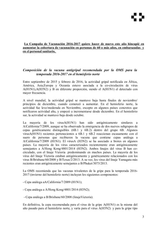 La Campaña de Vacunación 2016-2017 quiere hacer de nuevo este año hincapié en
aumentar la cobertura de vacunación en personas de 60 o más años, en embarazadas y
en el personal sanitario,
Composición de la vacuna antigripal recomendada por la OMS para la
temporada 2016-2017 en el hemisferio norte
Entre septiembre de 2015 y febrero de 2016, la actividad gripal notificada en África,
América, Asia,Europa y Oceanía estuvo asociada a la co-circulación de virus
A(H1N1),A(H3N2) y B en diferente proporción, siendo el A(H1N1) el detectado con
mayor frecuencia.
A nivel mundial, la actividad gripal se mantuvo baja hasta finales de noviembre/
principios de diciembre, cuando comenzó a aumentar. En el hemisferio norte, la
actividad fue leve/moderada en Noviembre, excepto en algunos países concretos que
notificaron actividad alta, y empezó a incrementarse desde diciembre. En el hemisferio
sur, la actividad se mantuvo baja desde octubre.
La mayoría de los virusA(H1N1) han sido antigénicamente similares a
A/California/7/2009, aunque se ha observado la emergencia de dos nuevos subgrupos de
cepas genéticamente distinguibles (6B.1 y 6B.2) dentro del grupo 6B. Algunos
virusA(H1N1) recientes pertenecientes a 6B.1 y 6B.2 reaccionan escasamente con el
suero de personas que recibieron la vacuna que contiene cepas análoga a
A/California/7/2009 (H1N1). El virusA (H3N2) se ha asociado a brotes en algunos
países. La mayoría de los virus caracterizados recientemente eran antigénicamente
semejantes a A/Hong Kong/4801/2014 (H3N2). Ambos linajes del virus B han co-
circulado, con el linaje Victoria predominando en muchos países. La mayoría de los
virus del linaje Victoria estaban antigénicamente y genéticamente relacionados con los
virus B/Brisbane/60/2008 y B/Texas/2/2013. A su vez, los virus del linaje Yamagata más
recientes eran antigénicamente semejantes a B/Phuket/3073/2013.
La OMS recomienda que las vacunas trivalentes de la gripe para la temporada 2016-
2017 (invierno del hemisferio norte) incluyan los siguientes componentes:
- Cepa análoga aA/California/7/2009 (H1N1);
- Cepa análoga a A/Hong Kong/4801/2014 (H3N2);
- Cepa análoga a B/Brisbane/60/2008 (linajeVictoria).
En definitiva, la cepa recomendada para el virus de la gripe A(H1N1) es la misma del
año pasado para el hemisferio norte, y varía para el virus A(H3N2) y para la gripe tipo
3
 