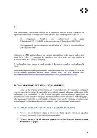 B.
Así, con respecto a la vacuna utilizada en la temporada anterior, se han producido los
siguientes cambios en la composición de las vacunas para esta temporada 2016-2017:
- El componente A(H3N2) que anteriormente era cepa
A/Switzerland/9715293/2013, se ha sustituido por A/Hong Kong/4801/2014
- El componente B que anteriormente era B/Phuket/3073/2013, se ha sustituido por
B/Brisbane/60/2008
Asimismo la OMS recomienda que las vacunas tetravalentes, en las que se incluye dos
virus de la gripe B, contengan los anteriores tres virus más una cepa similar a
B/Phuket/3073/2013 (linaje Yamagata).
A través del siguiente enlace se puede acceder al documento completo publicado por la
OMS:
World Health Organization (WHO).Recommended composition of influenza virus vaccines for use in the
2016-2017northern hemisphere influenza season. Geneva: WHO. Feb 2016. Available from:
http://www.who.int/influenza/vaccines/virus/recommendations/201602_recommendation.pdf?ua=1
RECOMENDACIONES DE VACUNACIÓN ANTIGRIPAL
Como se ha referido anteriormente,las recomendaciones de vacunación antigripal
tienen como objetivo reducir la mortalidad y morbilidad asociada a la gripe y el impacto de la
enfermedad en la comunidad. Por ello, deberán ir dirigidas fundamentalmente a proteger a las
personas que tienen un mayor riesgo de presentar complicaciones en caso de padecer la gripe,
a las que pueden transmitir la enfermedad a otras que tienen un alto riesgo de complicaciones
y aquellas que, por su ocupación, proporcionan servicios esenciales en la comunidad.
A) GRUPOS DE POBLACIÓN DIANA DE VACUNACIÓN ANTIGRIPAL
1. Personas de edad mayor o igual a 60 años. Se hará especial énfasis en aquellas
personas que conviven en instituciones cerradas.
2. Personas menores de 60 años que presentan un alto riesgo de complicaciones
derivadas de la gripe:
4
 