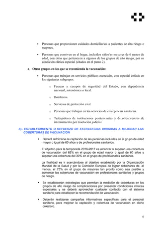  Personas que proporcionen cuidados domiciliarios a pacientes de alto riesgo o
mayores.
 Personas que conviven en el hogar, incluidos niños/as mayores de 6 meses de
edad, con otras que pertenecen a algunos de los grupos de alto riesgo, por su
condición clínica especial (citados en el punto 2).
4. Otros grupos en los que se recomienda la vacunación:
 Personas que trabajan en servicios públicos esenciales, con especial énfasis en
los siguientes subgrupos:
o Fuerzas y cuerpos de seguridad del Estado, con dependencia
nacional, autonómica o local.
o Bomberos.
o Servicios de protección civil.
o Personas que trabajan en los servicios de emergencias sanitarias.
o Trabajadores de instituciones penitenciarias y de otros centros de
internamiento por resolución judicial.
B)- ESTABLECIMIENTO O REFUERZO DE ESTRATEGIAS DIRIGIDAS A MEJORAR LAS
COBERTURAS DE VACUNACIÓN
 Deberá reforzarse la captación de las personas incluidas en el grupo de edad
mayor o igual de 60 años y de profesionales sanitarios.
El objetivo para la temporada 2016-2017 es alcanzar o superar una cobertura
de vacunación del 65% en el grupo de edad mayor o igual de 60 años y
superar una cobertura del 30% en el grupo de profesionales sanitarios.
La finalidad es ir acercándose al objetivo establecido por la Organización
Mundial de la Salud y por la Comisión Europea de lograr coberturas de, al
menos, el 75% en el grupo de mayores tan pronto como sea posible y
aumentar las coberturas de vacunación en profesionales sanitarios y grupos
de riesgo.
 Se establecerán estrategias que permitan la medición de coberturas en los
grupos de alto riesgo de complicaciones por presentar condiciones clínicas
especiales y se deberá aprovechar cualquier contacto con el sistema
sanitario para establecer la recomendación de vacunación.
 Deberán realizarse campañas informativas específicas para el personal
sanitario, para mejorar la captación y cobertura de vacunación en dicho
colectivo.
6
 
