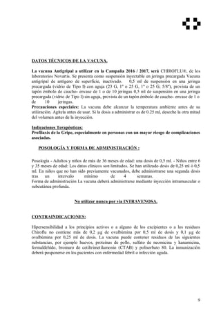 DATOS TÉCNICOS DE LA VACUNA.
La vacuna Antigripal a utilizar en la Campaña 2016 / 2017, será CHIROFLU®, de los
laboratorios Novartis. Se presenta como suspensión inyectable en jeringa precargada Vacuna
antigripal de antígeno de superfície, inactivado. 0,5 ml de suspensión en una jeringa
precargada (vidrio de Tipo I) con aguja (23 G, 1'' o 25 G, 1'' o 25 G, 5/8''), provista de un
tapón émbolo de caucho- envase de 1 o de 10 jeringas 0,5 ml de suspensión en una jeringa
precargada (vidrio de Tipo I) sin aguja, provista de un tapón émbolo de caucho- envase de 1 o
de 10 jeringas.
Precauciones especiales: La vacuna debe alcanzar la temperatura ambiente antes de su
utilización. Agítela antes de usar. Si la dosis a administrar es de 0.25 ml, deseche la otra mitad
del volumen antes de la inyección.
Indicaciones Terapéuticas:
Profilaxis de la Gripe, especialmente en personas con un mayor riesgo de complicaciones
asociadas.
POSOLOGÍA Y FORMA DE ADMINISTRACIÓN :
Posología - Adultos y niños de más de 36 meses de edad: una dosis de 0,5 ml. - Niños entre 6
y 35 meses de edad: Los datos clínicos son limitados. Se han utilizado dosis de 0,25 ml ó 0,5
ml. En niños que no han sido previamente vacunados, debe administrarse una segunda dosis
tras un intervalo mínimo de 4 semanas.
Forma de administración La vacuna deberá administrarse mediante inyección intramuscular o
subcutánea profunda.
No utilizar nunca por vía INTRAVENOSA.
CONTRAINDICACIONES:
Hipersensibilidad a los principios activos o a alguno de los excipientes o a los residuos
Chiroflu no contiene más de 0,2 µg de ovalbúmina por 0,5 ml de dosis y 0,1 µg de
ovalbúmina por 0,25 ml de dosis. La vacuna puede contener residuos de las siguientes
substancias, por ejemplo huevos, proteínas de pollo, sulfato de neomicina y kanamicina,
formaldehído, bromuro de cetiltrimetilamonio (CTAB) y polisorbato 80. La inmunización
deberá posponerse en los pacientes con enfermedad febril o infección aguda.
9
 