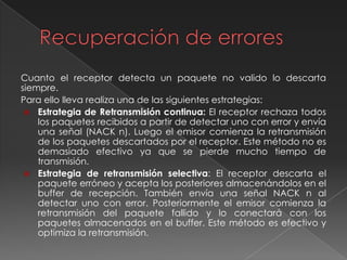 Cuanto el receptor detecta un paquete no valido lo descarta
siempre.
Para ello lleva realiza una de las siguientes estrategias:
 Estrategia de Retransmisión continua: El receptor rechaza todos
los paquetes recibidos a partir de detectar uno con error y envía
una señal (NACK n). Luego el emisor comienza la retransmisión
de los paquetes descartados por el receptor. Este método no es
demasiado efectivo ya que se pierde mucho tiempo de
transmisión.
 Estrategia de retransmisión selectiva: El receptor descarta el
paquete erróneo y acepta los posteriores almacenándolos en el
buffer de recepción. También envía una señal NACK n al
detectar uno con error. Posteriormente el emisor comienza la
retransmisión del paquete fallido y lo conectará con los
paquetes almacenados en el buffer. Este método es efectivo y
optimiza la retransmisión.
 