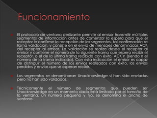  El protocolo de ventana deslizante permite al emisor transmitir múltiples
segmentos de información antes de comenzar la espera para que el
receptor le confirme la recepción de los segmentos, tal confirmación se
llama validación, y consiste en el envío de mensajes denominados ACK
del receptor al emisor. La validación se realiza desde el receptor al
emisor y contiene el número de la siguiente trama que espera recibir el
receptor, o el de la última trama recibida con éxito, ACK n (siendo n el
número de la trama indicada). Con esta indicación el emisor es capaz
de distinguir el número de los envíos realizados con éxito, los envíos
perdidos y envíos que se esperan recibir.
 Los segmentos se denominaran Unacknowledge si han sido enviados
pero no han sido validados.
 Técnicamente el número de segmentos que pueden ser
Unacknowledge en un momento dado está limitado por el tamaño de
la ventana, un número pequeño y fijo, se denomina el ancho de
ventana.
 