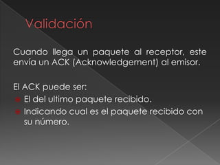 Cuando llega un paquete al receptor, este
envía un ACK (Acknowledgement) al emisor.
El ACK puede ser:
 El del ultimo paquete recibido.
 Indicando cual es el paquete recibido con
su número.
 
