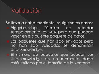 Se lleva a cabo mediante los siguientes pasos:
 Piggybacking: Técnica de retardar
temporalmente los ACK para que puedan
viajar en el siguiente paquete de datos.
 Los paquetes que han sido enviados pero
no han sido validados se denominan
Unacknowledge.
 El número de paquetes que pueden ser
Unacknowledge en un momento dado
está limitado por el tamaño de la ventana.
 