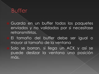  Guarda en un buffer todos los paquetes
enviados y no validados por si necesitase
retransmitirlas.
 El tamaño del buffer debe ser igual o
mayor al tamaño de la ventana
 Solo se borran, si llega un ACK y así se
puede deslizar la ventana una posición
más.
 