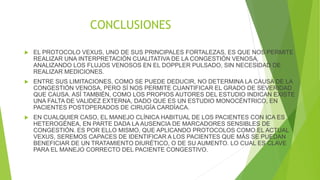 CONCLUSIONES
 EL PROTOCOLO VEXUS, UNO DE SUS PRINCIPALES FORTALEZAS, ES QUE NOS PERMITE
REALIZAR UNA INTERPRETACIÓN CUALITATIVA DE LA CONGESTIÓN VENOSA,
ANALIZANDO LOS FLUJOS VENOSOS EN EL DOPPLER PULSADO, SIN NECESIDAD DE
REALIZAR MEDICIONES.
 ENTRE SUS LIMITACIONES, COMO SE PUEDE DEDUCIR, NO DETERMINA LA CAUSA DE LA
CONGESTIÓN VENOSA, PERO SÍ NOS PERMITE CUANTIFICAR EL GRADO DE SEVERIDAD
QUE CAUSA. ASÍ TAMBIÉN, COMO LOS PROPIOS AUTORES DEL ESTUDIO INDICAN EXISTE
UNA FALTA DE VALIDEZ EXTERNA, DADO QUE ES UN ESTUDIO MONOCÉNTRICO, EN
PACIENTES POSTOPERADOS DE CIRUGÍA CARDÍACA.
 EN CUALQUIER CASO, EL MANEJO CLÍNICA HABITUAL DE LOS PACIENTES CON ICA ES
HETEROGÉNEA, EN PARTE DADA LA AUSENCIA DE MARCADORES SENSIBLES DE
CONGESTIÓN. ES POR ELLO MISMO, QUE APLICANDO PROTOCOLOS COMO EL ACTUAL
VEXUS, SEREMOS CAPACES DE IDENTIFICAR A LOS PACIENTES QUE MÁS SE PUEDAN
BENEFICIAR DE UN TRATAMIENTO DIURÉTICO, O DE SU AUMENTO. LO CUAL ES CLAVE
PARA EL MANEJO CORRECTO DEL PACIENTE CONGESTIVO.
 