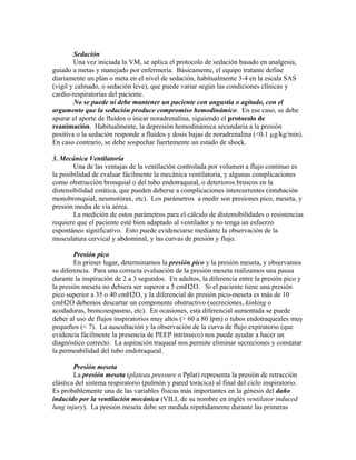 Sedación
Una vez iniciada la VM, se aplica el protocolo de sedación basado en analgesia,
guiado a metas y manejado por enfermería. Básicamente, el equipo tratante define
diariamente un plan o meta en el nivel de sedación, habitualmente 3-4 en la escala SAS
(vigil y calmado, o sedación leve), que puede variar según las condiciones clínicas y
cardio-respiratorias del paciente.
No se puede ni debe mantener un paciente con angustia o agitado, con el
argumento que la sedación produce compromiso hemodinámico. En ese caso, se debe
apurar el aporte de fluídos o inicar noradrenalina, siguiendo el protocolo de
reanimación. Habitualmente, la depresión hemodinámica secundaria a la presión
positiva o la sedación responde a fluídos y dosis bajas de noradrenalina (<0.1 µg/kg/min).
En caso contrario, se debe sospechar fuertemente un estado de shock.
3. Mecánica Ventilatoria
Una de las ventajas de la ventilación controlada por volumen a flujo continuo es
la posibilidad de evaluar fácilmente la mecánica ventilatoria, y algunas complicaciones
como obstrucción bronquial o del tubo endotraqueal, o deterioros bruscos en la
distensibilidad estática, que pueden deberse a complicaciones intercurrentes (intubación
monobronquial, neumotórax, etc). Los parámetros a medir son presiones pico, meseta, y
presión media de vía aérea.
La medición de estos parámetros para el cálculo de distensibilidades o resistencias
requiere que el paciente esté bien adaptado al ventilador y no tenga un esfuerzo
espontáneo significativo. Esto puede evidenciarse mediante la observación de la
musculatura cervical y abdominal, y las curvas de presión y flujo.
Presión pico
En primer lugar, determinamos la presión pico y la presión meseta, y observamos
su diferencia. Para una correcta evaluación de la presión meseta realizamos una pausa
durante la inspiración de 2 a 3 segundos. En adultos, la diferencia entre la presión pico y
la presión meseta no debiera ser superor a 5 cmH2O. Si el paciente tiene una presión
pico superior a 35 o 40 cmH2O, y la diferencial de presión pico-meseta es más de 10
cmH2O debemos descartar un componente obstructivo (secreciones, kinking o
acodaduras, broncoespasmo, etc). En ocasiones, esta diferencial aumentada se puede
deber al uso de flujos inspiratorios muy altos (> 60 a 80 lpm) o tubos endotraqueales muy
pequeños (< 7). La auscultación y la observación de la curva de flujo expiratorio (que
evidencia fácilmente la presencia de PEEP intrínseco) nos puede ayudar a hacer un
diagnóstico correcto. La aspiración traqueal nos permite eliminar secreciones y constatar
la permeabilidad del tubo endotraqueal.
Presión meseta
La presión meseta (plateau pressure o Pplat) representa la presión de retracción
elástica del sistema respiratorio (pulmón y pared torácica) al final del ciclo inspiratorio.
Es probablemente una de las variables físicas más importantes en la génesis del daño
inducido por la ventilación mecánica (VILI, de su nombre en inglés ventilator induced
lung injury). La presión meseta debe ser medida repetidamente durante las primeras
 
