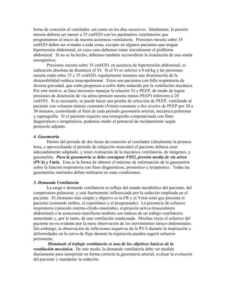 horas de conexión al ventilador, así como en los días sucesivos. Idealmente, la presión
meseta debiera ser menor a 25 cmH2O con los parámetros ventilatorios que
programamos al inicio de nuestra asistencia ventilatoria. Presiones meseta sobre 35
cmH2O deben ser evitadas a toda costa, excepto en algunos pacientes que tengan
hipertensión abdominal, en cuyo caso debemos tratar inicialmente el problema
abdominal. Si no se ha hecho, debemos también reconsiderar la instalación de una sonda
nasogástrica.
Presiones meseta sobre 35 cmH2O, en ausencia de hipertensión abdominal, es
indicación absoluta de disminuir el Vt. Si el Vt es inferior a 8 ml/kg y las presiones
meseta están entre 25 y 35 cmH2O, regularmente tenemos una disminución de la
distensibilidad estática toracopulmonar. Estos son pacientes con falla respiratoria de
diversa gravedad, que están propensos a sufrir daño inducido por la ventilación mecánica.
Por este motivo, se hace necesario manejar la relación Vt y PEEP, de modo de lograr
presiones de distensión de vía aérea (presión meseta menos PEEP) inferiores a 20
cmH2O. Si es necesario, se puede hacer una prueba de selección de PEEP, ventilando al
paciente con volumen minuto constante (Vmin) constante y dos niveles de PEEP por 20 a
30 minutos, controlando al final de cada período gasometría arterial, mecánica pulmonar
y capnografía. Si el paciente requiere una tomografía computarizada con fines
diagnósticos o terapéuticos, podemos medir el potencial de reclutamiento según
protocolo adjunto.
4. Gasometría
Dentro del período de dos horas de conexión al ventilador (idealmente la primera
hora, y aprovechando el período de relajación muscular) el paciente debiera estar
adecuadamente adaptado, y tener evaluación de la mecánica ventilatoria, de imágenes, y
gasometría. Para la gasometría se debe consignar FiO2, presión media de vía aérea
(PVA) y Vmin. Esta es la forma de obtener el máximo de información de la gasometría
sobre la función respiratoria con fines diagnósticos, pronóstico y terapéutico. Todas las
gasometrías matinales deben realizarse en estas condiciones.
5. Demanda Ventilatoria
La carga o demanda ventilatoria es reflejo del estado metabólico del paciente, del
compromiso pulmonar, y está fuertemente influenciada por la sedación empleada en el
paciente. El elemento más simple y objetivo es la FR y el Vmin total que presenta el
paciente (sumando ambos, el espontáneo y el programado). La presencia de esfuerzo
inspiratorio (músculo esterno-cleido-mastoídeo, expiración activa (musculatura
abdominal) o la asincronía manifiesta también son índices de un trabajo ventilatorio
aumentado y, por lo tanto, de una ventilación inadecuada. Muchas veces el esfuerzo del
paciente no es evidente por la mera observación de los movimientos tóraco-abdominales.
Sin embargo, la observación de inflexiones negativas de la PVA durante la inspiración o
deformidades en la curva de flujo durante la expiración pueden sugerir esfuerzo
persistente.
Disminuir el trabajo ventilatorio es uno de los objetivos básicos de la
ventilación mecánica. De este modo, la demanda ventilatoria debe ser medida
diariamente para interpretar en forma correcta la gasometría arterial, evaluar la evolución
del paciente y manipular la sedación.
 