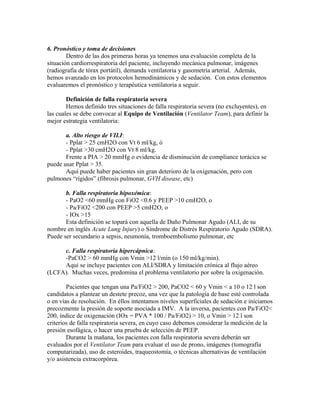 6. Pronóstico y toma de decisiones
Dentro de las dos primeras horas ya tenemos una evaluación completa de la
situación cardiorrespiratoria del paciente, incluyendo mecánica pulmonar, imágenes
(radiografía de tórax portátil), demanda ventilatoria y gasometría arterial. Además,
hemos avanzado en los protocolos hemodinámicos y de sedación. Con estos elementos
evaluaremos el pronóstico y terapéutica ventilatoria a seguir.
Definición de falla respiratoria severa
Hemos definido tres situaciones de falla respiratoria severa (no excluyentes), en
las cuales se debe convocar al Equipo de Ventilación (Ventilator Team), para definir la
mejor estrategia ventilatoria:
a. Alto riesgo de VILI:
- Pplat > 25 cmH2O con Vt 6 ml/kg, ó
- Pplat >30 cmH2O con Vt 8 ml/kg.
Frente a PIA > 20 mmHg o evidencia de disminución de compliance torácica se
puede usar Pplat > 35.
Aquí puede haber pacientes sin gran deterioro de la oxigenación, pero con
pulmones “rígidos” (fibrosis pulmonar, GVH disease, etc)
b. Falla respiratoria hipoxémica:
- PaO2 <60 mmHg con FiO2 <0.6 y PEEP >10 cmH2O, o
- Pa/FiO2 <200 con PEEP >5 cmH2O, o
- IOx >15
Esta definición se topará con aquella de Daño Pulmonar Agudo (ALI, de su
nombre en inglés Acute Lung Injury) o Sindrome de Distrés Respiratorio Agudo (SDRA).
Puede ser secundario a sepsis, neumonía, tromboembolismo pulmonar, etc
c. Falla respiratoria hipercápnica:
-PaCO2 > 60 mmHg con Vmin >12 l/min (o 150 ml/kg/min).
Aquí se incluye pacientes con ALI/SDRA y limitación crónica al flujo aéreo
(LCFA). Muchas veces, predomina el problema ventilatorio por sobre la oxigenación.
Pacientes que tengan una Pa/FiO2 > 200, PaCO2 < 60 y Vmin < a 10 o 12 l son
candidatos a plantear un destete precoz, una vez que la patología de base esté controlada
o en vías de resolución. En éllos intentamos niveles superficiales de sedación e iniciamos
precozmente la presión de soporte asociada a IMV. A la inversa, pacientes con Pa/FiO2<
200, índice de oxigenación (IOx = PVA * 100 / Pa/FiO2) > 10, o Vmin > 12 l son
criterios de falla respiratoria severa, en cuyo caso debemos considerar la medición de la
presión esofágica, o hacer una prueba de selección de PEEP.
Durante la mañana, los pacientes con falla respiratoria severa deberán ser
evaluados por el Ventilator Team para evaluar el uso de prono, imágenes (tomografía
computarizada), uso de esteroides, traqueostomía, o técnicas alternativas de ventilación
y/o asistencia extracorpórea.
 