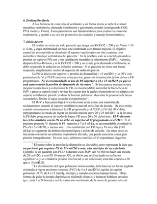 6. Evaluación diaria
A las 24 horas de conexión al ventilador y en forma diaria se deberá evaluar:
mecánica ventilatoria, demanda ventilatoria y gasometría arterial (consignando FiO2,
PVA media y Vmin). Estos parámetros son fundamentales para evaluar la situación
respiratoria, y ajustar a su vez los protocolos de sedación y manejo hemodinámico.
7. Inicio destete
El destete se inicia en todo paciente que tenga una Pa/FiO2 > 200 y un Vmin < 10
ó 12 lts, y cuya enfermedad de base esté controlada o en franca mejoría. El objetivo
central en este período es disminuir el soporte ventilatorio con vías a extubar, sin
aumentar el trabajo ventilatorio del paciente. En la práctica, esto se concreta pasando a
presión de soporte (PS) con o sin ventilación mandatoria intermitente (IMV). Además,
después de las 48 horas y si la Pa/FiO2 > 200 y no existe gran demanda ventilatoria, se
debe suspender la sedación en infusión continua. Si el paciente no tiene una buena
respuesta, simplemente vuelve al esquema de sedación previa.
La PS se inicia con soporte (o presión de distensión) ≤ 10 cmH2O, y la IMV con
parámetros de Vt y PEEP similares a los previos, pero con disminución de los ciclos o FR
programados. No es recomendable el uso de PS superior a 10 o 15 cmH2O, ya que se
está aumentando la presión de distensión de vía aérea 1
. Si ésto parece necesario para
mejorar la mecánica y/o disminuir la FR, es recomendable aumentar la frecuencia de
IMV o pasar a soporte total y revisar las causas por la cuales el paciente no se adapta a un
soporte ventilatorio parcial: evaluar la función pulmonar, descartar la presencia de focos
secundarios, limitar el agua vascular extrapulmonar 2
.
El IMV a frecuencia baja (<4 ciclos/min) actúa como una maniobra de
reclutamiento durante el soporte ventilatorio parcial en la fase de destete. De este modo,
cuando comenzamos a disminuir la FR programada y el PEEP, el Vt del IMV debe
reprogramarse de modo de lograr un presión meseta entre 20 y 25 cmH2O. A la inversa,
la PS debe programarse de modo de lograr FR entre 20 y 30 ciclos/min. El Vt durante
los ciclos asistidos con la PS no debe ser superior al Vt programado en el IMV. Si el
paciente presenta Vt durante la PS superior a 7 u 8 ml/kg, es recomendable disminuir la
PS a 8 o 5 cmH2O, o menos aún. Una ventilación con FR baja y Vt muy alta (>10
ml/kg) es sugerente de disfunción neurológica o efecto de opioide. En estos casos es
frecuente encontrar un esfuerzo inspiratorio elevado, que puede asociarse a una gran
presión transpulmonar. En este caso, debemos controlar el Vt espontáneo (aquéllos
1
El punto sobre la presión de distensión es discutible, pero representa la idea que
un paciente que requiere PS de 15 cmH2O o más, aún está lejos de ser extubado.
Ejemplo: si un paciente con PEEP 8 durante ciclo IMV con Vt 600 ml hace una meseta
de 28 cmH2O, y con PS 10 mueve 550, es obvio que está haciendo un esfuerzo
significativo y su verdadera presión diferencial (o de distensión) está más cercana a 20
que a 10 cmH2O.
2
La disminución del agua pulmonar extravascular, debe hacerse en forma reglada
orientado a lograr presiones venosas (PVC) de 4 a 8 cmH2O ó capilar de capilar
pulmonar (PCP) de 8 a 12 mmHg, siempre y cuando no exista hipoperfusión. Otras
formas de guiar la terapia depletiva es midiendo diuresis y balances hídricos seriados
(p.e. cada 6 o 24 horas) o con la variación ventilatoria de la curva de presión arterial.
 