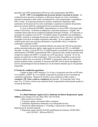 apoyados con la PS) aumentando la FR de los ciclos programados (del IMV).
La PS + IMV es la modalidad más frecuente durante el período de destete. La
evaluación de la mecánica ventilatoria se debe hacer durante los ciclos controlados,
mientras la demanda se debe medir considerando los ciclos programados y espontáneos
(FR y Vmin). Si el paciente presenta un esfuerzo inspiratorio importante, debe
aumentarse la frecuencia de los ciclos controlados o aumentar la sedación del paciente
para una correcta medición e interpretación de la mecánica pulmonar.
A veces se abusa del PS/SIMV, especialmente si se usa el IMV a frecuencia alta
(sobre 8 ciclos/min). Al facilitar la adaptación, el paciente permanece “colgado” del
ventilador (para relajo de los residentes) pudiendo prolongar el destete. Si el paciente se
acomoda con cualquier nivel de PS <15 cmH2O, puede ser preferible esta modalidad a
PS/SIMV, mientras se mantenga frecuencias respiratorias, Vmin y mecánica ventilatorias
razonables (vale decir un trabajo respiratorio adecuado). Si no se adapta con PS <15
cmH2O quiere decir que está lejos del destete y es preferible volver a ventilación
controlada o aumentar el IMV.
Finalmente, los destetes realmente difíciles son menos del 10% de los pacientes,
quiénes presentan pulmones rígidos, algún grado de retención de CO2, y/o debilidad
asociada. En éllos, el uso de PS 10 o 15 cmH2O puede ser preferible como modalidad de
entrenamiento a PS/SIMV (especialmente IMV a frecuencia alta), donde el paciente trata
siempre de colgarse del SIMV y se queda con un PS que parece “gasping” en vez de
generar un control de su ritmo respiratorio. Estos son temas discutibles ya que no hay
evidencia sólida, pero en ocasiones el PS/SIMV se presta para relajo de los residentes,
quienes prefieren sedar y aumentar la frecuencia del IMV ante la menor desadaptación
(con lo cual prolongan la fase de destete) en vez de intentar entender que le está pasando
al paciente.
8. Prueba de ventilación espontánea
Cuando se llega a IMV menores a 2 a 4 /min, o el paciente está sólo con PS entre
5 y 8 cmH2O, y PEEP de 5 a 8 cmH2O, el paciente ha iniciado de facto la prueba de
ventilación espontánea. Después de 30 min en esta condición se debe evaluar y
consignar: FR, Vmin y esfuerzo ventilatorio del paciente. Si el paciente tiene Vmin
entre 10 y 12 lt/min o está en una condición límite, la gasometría arterial puede ayudar en
la toma de decisiones.
9. Otras definiciones
9.1. Daño Pulmonar Agudo (ALI) y Sindrome de Distrés Respiratorio Agudo
(SDRA) (Am J Respir Crit Care Med 1994; 149: 818-824).
- Debe incluir los 4 criterios
1. Comienzo agudo y persistente (días a semanas)
2. Infiltrados algodonosos bilaterales en la radiografía de tórax
3. Presión de capilar pulmonar ≤ 18 mmHg, o ausencia de evidencia de
hipertensión de aurícula izquierda
4. Hipoxemia según relación Pa:FiO2 (modificado de Gattinoni, NEJM 2001)
• ALI: Pa:FiO2 < 300 (con PEEP 5)
 