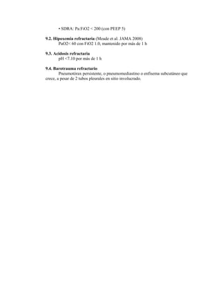 • SDRA: Pa:FiO2 < 200 (con PEEP 5)
9.2. Hipoxemia refractaria (Meade et al. JAMA 2008)
PaO2< 60 con FiO2 1.0, mantenido por más de 1 h
9.3. Acidosis refractaria
pH <7.10 por más de 1 h
9.4. Barotrauma refractario
Pneumotórax persistente, o pneumomediastino o enfisema subcutáneo que
crece, a pesar de 2 tubos pleurales en sitio involucrado.
 