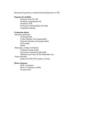 Resumen de acciones y monitorización del paciente en VM
Paquetes de medidas
-Posición cama 30 a 45°
-Profilaxis sangramiento GI
-Profilaxis TVP
-Evaluación SAS periódico (4-6/día)
-Suspender sedantes
Evaluación diaria
-Mecánica pulmonar:
-Vt programado
-P pico (durante ciclo programado)
-P meseta (durante ciclo programado)
-PVA media
-PEEP
-Demanda y trabajo ventilatorio
-Volumen minuto (total)
-Frecuencia respiratoria observada
-Mecánica (uso musc ECM, abdominal, etc)
-Gases arteriales
(medir con FiO2, PVA media, y Vmin)
Otros exámenes
-PCR 3-4/semana
-RxTx 2-3/semana (o SOS)
-N orina 24 hs
 