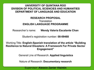 UNIVERSITY OF QUINTANA ROO
    DIVISION OF POLITICAL SCIENCIES AND HUMANITIES
       DEPARTMENT OF LANGUAGE AND EDUCATION

                   RESEARCH PROPOSAL
                        Translation
              ENGLISH LANGUAGE PROGRAMME

     Researcher‟s name:      Wendy Valeria Escalante Chan

             Student‟s registration number: 08-09468

Working Title: English-Spanish translation of the article “Building
Resilience to Natural Disasters: A Framework For Private Sector
                          Engagement”

          General Line of Research: Applied linguistics

           Nature of Research: Documentary research

               Supervisor: Alessio Zanier Visintin
 