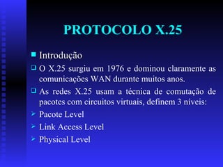 PROTOCOLO X.25 Introdução O X.25 surgiu em 1976 e dominou claramente as comunicações WAN durante muitos anos.  As redes X.25 usam a técnica de comutação de pacotes com circuitos virtuais, definem 3 níveis: Pacote Level Link Access Level Physical Level 