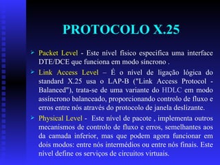 PROTOCOLO X.25 Packet Level  - Este nível físico especifica uma interface DTE/DCE que funciona em modo síncrono . Link Access Level  – É o nível de ligação lógica do standard X.25 usa o LAP-B ("Link Access Protocol - Balanced"), trata-se de uma variante do  HDLC  em modo assíncrono balanceado, proporcionando controlo de fluxo e erros entre nós através do protocolo de janela deslizante.  Physical Level  -  Este nível de pacote , implementa outros mecanismos de controlo de fluxo e erros, semelhantes aos da camada inferior, mas que podem agora funcionar em dois modos: entre nós intermédios ou entre nós finais. Este nível define os serviços de circuitos virtuais. 