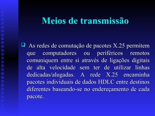Meios de transmissão As redes de comutação de pacotes X.25 permitem que computadores ou periféricos remotos comuniquem entre si através de ligações digitais de alta velocidade sem ter de utilizar linhas dedicadas/alugadas. A rede X.25 encaminha pacotes individuais de dados HDLC entre destinos diferentes baseando-se no endereçamento de cada pacote. 