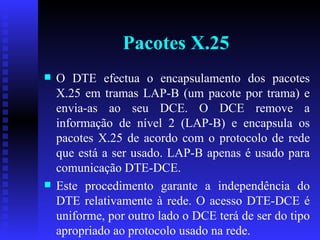 Pacotes X.25 O DTE efectua o encapsulamento dos pacotes X.25 em tramas LAP-B (um pacote por trama) e envia-as ao seu DCE. O DCE remove a informação de nível 2 (LAP-B) e encapsula os pacotes X.25 de acordo com o protocolo de rede que está a ser usado. LAP-B apenas é usado para comunicação DTE-DCE.  Este procedimento garante a independência do DTE relativamente à rede. O acesso DTE-DCE é uniforme, por outro lado o DCE terá de ser do tipo apropriado ao protocolo usado na rede.  