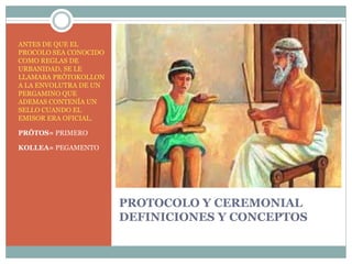PROTOCOLO Y CEREMONIAL
DEFINICIONES Y CONCEPTOS
ANTES DE QUE EL
PROCOLO SEA CONOCIDO
COMO REGLAS DE
URBANIDAD, SE LE
LLAMABA PRÔTOKOLLON
A LA ENVOLUTRA DE UN
PERGAMINO QUE
ADEMAS CONTENÍA UN
SELLO CUANDO EL
EMISOR ERA OFICIAL.
PRÔTOS= PRIMERO
KOLLEA= PEGAMENTO
 