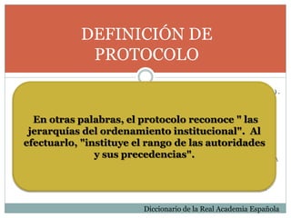 DEFINICIÓN DE
PROTOCOLO
( D E L B . L A T . P R O T O C O L L U M , Y E S T E D E L G R . Π Ρ Ω Τ Ό Κ Ο Λ Λ Ο Ν ) .
1 . M . S E R I E O R D E N A D A D E E S C R I T U R A S M A T R I C E S Y O T R O S
D O C U M E N T O S Q U E U N N O T A R I O O E S C R I B A N O A U T O R I Z A Y
C U S T O D I A C O N C I E R T A S F O R M A L I D A D E S .
2 . M . A C T A O C U A D E R N O D E A C T A S R E L A T I V A S A U N A C U E R D O ,
C O N F E R E N C I A O C O N G R E S O D I P L O M Á T I C O .
3 . M . R E G L A C E R E M O N I A L D I P L O M Á T I C A O P A L A T I N A E S T A B L E C I D A
P O R D E C R E T O O P O R C O S T U M B R E .
4 . M . P L A N E S C R I T O Y D E T A L L A D O D E U N E X P E R I M E N T O
C I E N T Í F I C O , U N E N S A Y O C L Í N I C O O U N A A C T U A C I Ó N M É D I C A .
Diccionario de la Real Academia Española
En otras palabras, el protocolo reconoce " las
jerarquías del ordenamiento institucional". Al
efectuarlo, "instituye el rango de las autoridades
y sus precedencias".
 