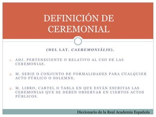 DEFINICIÓN DE
CEREMONIAL
( D E L L A T . C A E R E M O N I Ā L I S ) .
1 . A D J . P E R T E N E C I E N T E O R E L A T I V O A L U S O D E L A S
C E R E M O N I A S .
2 . M . S E R I E O C O N J U N T O D E F O R M A L I D A D E S P A R A C U A L Q U I E R
A C T O P Ú B L I C O O S O L E M N E .
3 . M . L I B R O , C A R T E L O T A B L A E N Q U E E S T Á N E S C R I T A S L A S
C E R E M O N I A S Q U E S E D E B E N O B S E R V A R E N C I E R T O S A C T O S
P Ú B L I C O S .
Diccionario de la Real Academia Española
 