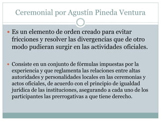 Ceremonial por Agustín Pineda Ventura
 Es un elemento de orden creado para evitar
fricciones y resolver las divergencias que de otro
modo pudieran surgir en las actividades oficiales.
 Consiste en un conjunto de fórmulas impuestas por la
experiencia y que reglamenta las relaciones entre altas
autoridades y personalidades locales en las ceremonias y
actos oficiales, de acuerdo con el principio de igualdad
jurídica de las instituciones, asegurando a cada uno de los
participantes las prerrogativas a que tiene derecho.
 
