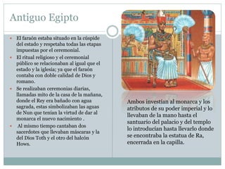 Antiguo Egipto
 El faraón estaba situado en la cúspide
del estado y respetaba todas las etapas
impuestas por el ceremonial.
 El ritual religioso y el ceremonial
público se relacionaban al igual que el
estado y la iglesia; ya que el faraón
contaba con doble calidad de Dios y
romano.
 Se realizaban ceremonias diarias,
llamadas mito de la casa de la mañana,
donde el Rey era bañado con agua
sagrada, estas simbolizaban las aguas
de Nun que tenían la virtud de dar al
monarca el nuevo nacimiento .
 Al mismo tiempo cantaban dos
sacerdotes que llevaban máscaras y la
del Dios Toth y el otro del halcón
Hows.
Ambos investían al monarca y los
atributos de su poder imperial y lo
llevaban de la mano hasta el
santuario del palacio y del templo
lo introducían hasta llevarlo donde
se encontraba la estatua de Ra,
encerrada en la capilla.
 