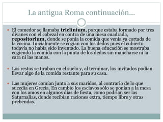 La antigua Roma continuación…
 El comedor se llamaba triclinium, porque estaba formado por tres
divanes con el cabezal en contra de una mesa cuadrada,
repositorium, donde se ponía la comida que venía ya cortada de
la cocina. Inicialmente se cogían con los dedos pues el cubierto
todavía no había sido inventado. La buena educación se mostraba
cogiendo la comida con la punta de los dedos sin mancharse ni la
cara ni las manos.
 Los restos se tiraban en el suelo y, al terminar, los invitados podían
llevar algo de la comida restante para su casa.
 Las mujeres comían junto a sus maridos, al contrario de lo que
sucedía en Grecia. En cambio los esclavos sólo se ponían a la mesa
con los amos en algunos días de fiesta, como podrían ser las
Saturnalias, donde recibían raciones extra, tiempo libre y otras
prebendas.
 