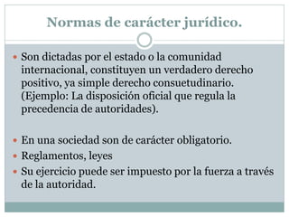 Normas de carácter jurídico.
 Son dictadas por el estado o la comunidad
internacional, constituyen un verdadero derecho
positivo, ya simple derecho consuetudinario.
(Ejemplo: La disposición oficial que regula la
precedencia de autoridades).
 En una sociedad son de carácter obligatorio.
 Reglamentos, leyes
 Su ejercicio puede ser impuesto por la fuerza a través
de la autoridad.
 