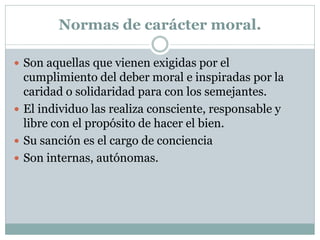 Normas de carácter moral.
 Son aquellas que vienen exigidas por el
cumplimiento del deber moral e inspiradas por la
caridad o solidaridad para con los semejantes.
 El individuo las realiza consciente, responsable y
libre con el propósito de hacer el bien.
 Su sanción es el cargo de conciencia
 Son internas, autónomas.
 
