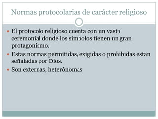 Normas protocolarias de carácter religioso
 El protocolo religioso cuenta con un vasto
ceremonial donde los símbolos tienen un gran
protagonismo.
 Estas normas permitidas, exigidas o prohibidas estan
señaladas por Dios.
 Son externas, heterónomas
 