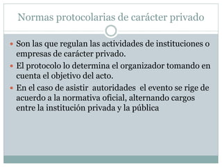 Normas protocolarias de carácter privado
 Son las que regulan las actividades de instituciones o
empresas de carácter privado.
 El protocolo lo determina el organizador tomando en
cuenta el objetivo del acto.
 En el caso de asistir autoridades el evento se rige de
acuerdo a la normativa oficial, alternando cargos
entre la institución privada y la pública
 