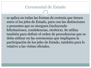 Ceremonial de Estado
 se aplica en todas las formas de cortesía que tienen
entre sí los jefes de Estado, para con las distinciones
o presentes que se otorguen (incluyendo
felicitaciones, condolencias, etcétera). Se utiliza
también para definir el orden de precedencias que se
deba utilizar en las ceremonias que impliquen la
participación de los jefes de Estado, también para lo
relativo a las visitas oficiales.
 