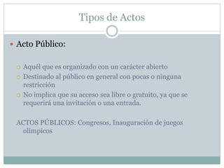 Tipos de Actos
 Acto Público:
 Aquél que es organizado con un carácter abierto
 Destinado al público en general con pocas o ninguna
restricción
 No implica que su acceso sea libre o gratuito, ya que se
requerirá una invitación o una entrada.
ACTOS PÚBLICOS: Congresos, Inauguración de juegos
olímpicos
 