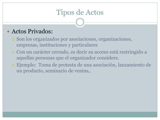 Tipos de Actos
 Actos Privados:
 Son los organizados por asociaciones, organizaciones,
empresas, instituciones y particulares
 Con un carácter cerrado, es decir su acceso está restringido a
aquellas personas que el organizador considere.
 Ejemplo: Toma de protesta de una asociación, lanzamiento de
un producto, seminario de ventas,.
 