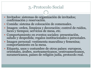 3.-Protocolo Social
 Invitados: sistemas de organización de invitados;
confirmación y reservación.
 Comida: sistema de colocación de comensales.
 Imagen: orden, limpieza y decoración; control de ruidos,
luces y tiempos; servicios de mesa, etc.
 Comportamiento en eventos sociales: presentación,
saludo y despedida; regalos institucionales o personales.
 Imagen personal: vestimenta masculina y femenina;
comportamiento en la mesa.
 Etiqueta, usos y costumbre de otros países: europeos,
orientales, árabes, norteamericanos, centroamericanos,
suramericanos, países de religión judía, protocolo real.
 