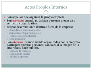 Actos Propios Internos
 Son aquellos que organiza la propia empresa
 Son cerrados cuando no asisten personas ajenas a su
estructura organizativa
 Responde a reuniones dentro o fuera de la empresa
 Junta General de Accionistas
 Juntas Interdepartamentales
 Formación, capacitación
 Comunicación
 Son abiertos cuando siendo organizados por la empresa
participan terceras personas, con lo cual la imagen de la
empresa se hace pública.
 Visitas a la empresa
 Comidas de trabajo
 Ruedas de prensa
 