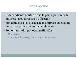Actos Ajenos
 Independientemente de que la participación de la
empresa: (sea directa o no directa).
 Son aquellos a los que asiste la empresa en calidad
de participante o de invitada relevante.
 Son organizados por otra institución.
 Homenajes
 Asambleas de ONGS, Cámaras y Asociaciones
 