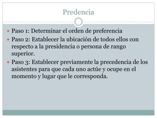 Predencia
 Paso 1: Determinar el orden de preferencia
 Paso 2: Establecer la ubicación de todos ellos con
respecto a la presidencia o persona de rango
superior.
 Paso 3: Establecer previamente la precedencia de los
asistentes para que cada uno actúe y ocupe en el
momento y lugar que le corresponda.
 