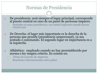 Normas de Presidencia
1. De presidencia: será siempre el lugar principal, corresponde
al puesto central en caso de un panel de personas impares:
 Sentadas en mesa presidencia y en central izquierdo cuando fueran
número par
2. De Derecha: el lugar más importante es la derecha de la
persona que preside (presidencia unipersonal), ya sea
sentado o caminando. El segundo lugar en importancia es a
la izquierda.
3. Alfabético: empleado cuando no hay preestablecido por
norma o ley ningún criterio. Es común en:
 Firma de acuerdo de empresas
 Reuniones internacionales entre países
 
