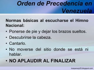 Orden de Precedencia en
Venezuela
Normas básicas al escucharse el Himno
Nacional:
• Ponerse de pie y dejar los brazos sueltos.
• Descubrirse la cabeza.
• Cantarlo.
• No moverse del sitio donde se está ni
hablar.

• NO APLAUDIR AL FINALIZAR
luisperezp25.blogspot.com

 