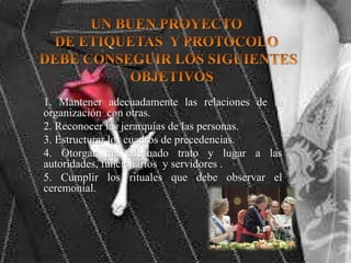 1. Mantener adecuadamente las relaciones de la
organización con otras.
2. Reconocer las jerarquías de las personas.
3. Estructurar los cuadros de precedencias.
4. Otorgar un adecuado trato y lugar a las
autoridades, funcionarios y servidores .
5. Cumplir los rituales que debe observar el
ceremonial.
 