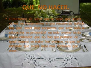 • al momento de saber que se tiene que asistir
ya sea un compromiso o una reunión de trabajo
hay que tener muy encuentra que ante todo la
educación es primordial en todo evento es de
lógico entender que no hay que portarse de
igual manera en todos los eventos ya que se
entiende que avara unos mas formales que
otros .
 