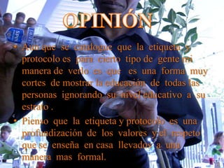 • Aun que se catalogue que la etiqueta y
protocolo es para cierto tipo de gente mi
manera de verlo es que es una forma muy
cortes de mostrar la educación de todas las
personas ignorando su nivel educativo a su
estrato .
• Pienso que la etiqueta y protocolo es una
profundización de los valores y el respeto
que se enseña en casa llevados a una
manera mas formal.
 