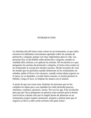 INTRODUCCION
La introducción del tema como comer en un restaurante, es que todos
nosotros los habitantes necesitamos aprender sobre las normas de
protocolo y etiqueta, porque son muy importantes para la vida. Las
personas hoy en día hablan sobre protocolo y etiqueta, cuando en
realidad ellos critican y no aplican las normas. Mi invitación es a que
pongamos las normas de protocolo y etiqueta, el tema como comer en
un restaurante lo escogí por muchas razones. Desde mi punto de vista
he notado que las personas cuando almuerzan en los restaurantes no
saludan, piden el favor a los meseros, cuando comen dejan reguero en
la mesa, no se despiden, si están llenos eructan, se toman primero la
bebida y luego el seco, se limpian las manos con el mantel.
A pesar de que son cosas muy mínimas las personas que no las
cumplen no saben que a sus espaldas les están diciendo puercos,
marranos, cochinos, groseros, sucios. Por eso les ago. Esta invitación
para que por favor pongamos en práctica estas normas para la buena
convivencia a demás solo por el simple hecho de almorzar en un
restaurante exigen respeto, protocolo, etiqueta y glamur para que el
negocio se lleve a cabo como un buen sitio para comer.
 